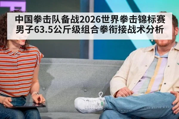 中国拳击队备战2026世界拳击锦标赛男子63.5公斤级组合拳衔接战术分析