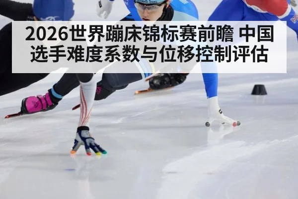 2026世界蹦床锦标赛前瞻 中国选手难度系数与位移控制评估