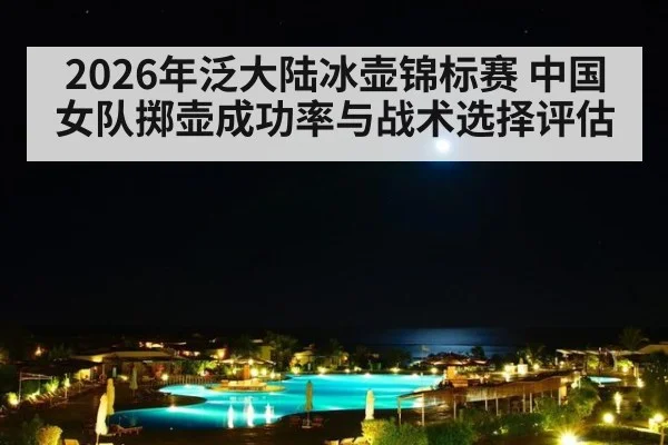 2026年泛大陆冰壶锦标赛 中国女队掷壶成功率与战术选择评估