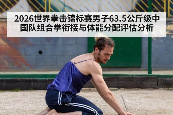 2026世界拳击锦标赛男子63.5公斤级中国队组合拳衔接与体能分配评估分析